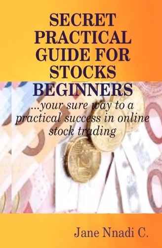 Secret Practical Guide For Stocks Beginners Your Sure Way to a Practical Success in Online Stock Trading