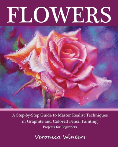 Flowers A Step-By-Step Guide to Master Realist Techniques in Graphite and Colored Pencil Painting: Drawing Projects for Beginners