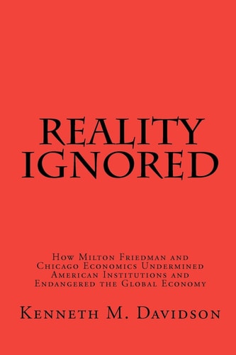 Reality Ignored How Milton Friedman and Chicago Economics Undermined American Institutions and Endangered the Global Economy