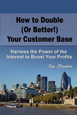 How to Double (Or Better!) Your Customer Base Harness the Power of the Internet to Boost Your Profits