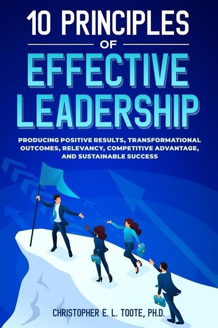 10 PRINCIPLES OF EFFECTIVE LEADERSHIP: PRODUCING POSITIVE RESULTS, TRANSFORMATIONAL OUTCOMES, RELEVANCY, COMPETITIVE ADVANTAGE, AND SUSTAINABLE SUCCESS