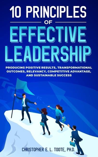 10 PRINCIPLES OF EFFECTIVE LEADERSHIP: PRODUCING POSITIVE RESULTS, TRANSFORMATIONAL OUTCOMES, RELEVANCY, COMPETITIVE ADVANTAGE, AND SUSTAINABLE SUCCESS