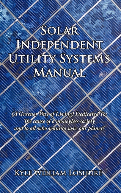 Solar Independent Utility Systems Manual: (A Greener Way of Living) Dedicated To: The cause of a moneyless society and to all who want to save our planet!