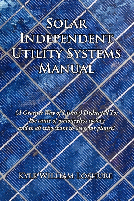 Solar Independent Utility Systems Manual: A Greener Way of Living Dedicated To: The Cause of a Moneyless Society and to All Who Want to Save Our Plane