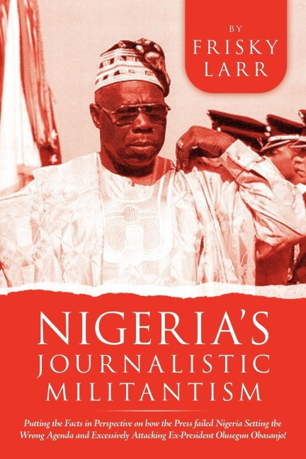 Nigerias Journalistic Militantism: Putting the Facts in Perspective on How the Press Failed Nigeria Setting the Wrong Agenda and Excessively Attackin