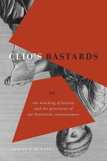 Clios Bastards: Or, the Wrecking of History and the Perversion of Our Historical Consciousness