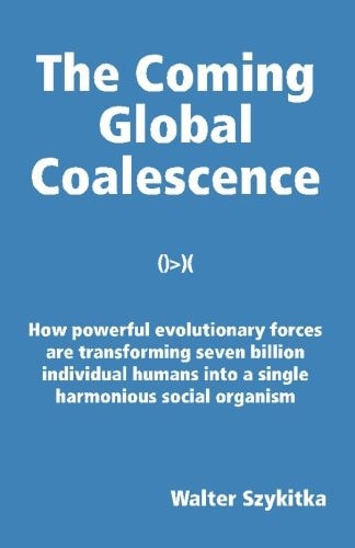 The Coming Global Coalescence How Powerful Evolutionary Forces are Transforming Seven Billion Individual Humans Into a Single Harmonious Social Organism