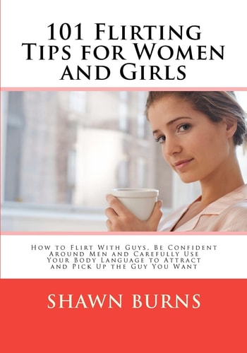 101 Flirting Tips for Women and Girls How to Flirt With Guys, Be Confident Around Men and Carefully Use Your Body Language to Attract and Pick Up the Guy You Want