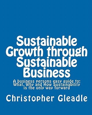 Sustainable Growth Through Sustainable Business A Business Persons Easy Guide To - What, Why and How Sustainability Is the Only Way Forward