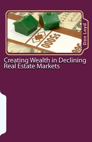 Creating Wealth in Declining Real Estate Markets How to Get Rich in the Best Real Estate Market in 50 Years Or More