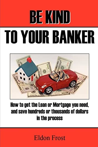 Be Kind to Your Banker How to Get the Loan Or Mortgage Your Need, and Save Hundreds Or Thousands of Dollars in the Process.