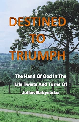 Destined to Triumph The Hand of God in the Life Twists and Turns of Julius Babyetsiza