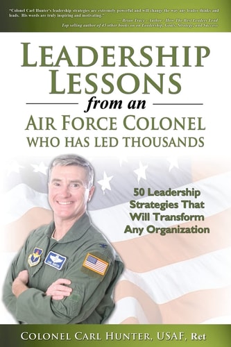 Leadership Lessons from an Air Force Colonel Who Has Led Thousands 50 Leadership Strategies That Will Transform Any Organization