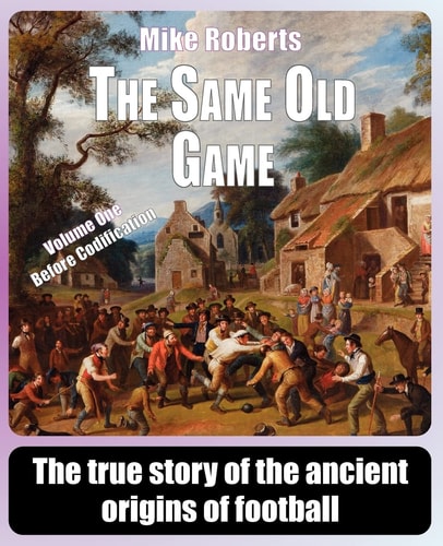 The Same Old Game - Before Codification The True Story of the Ancient Origins of Football