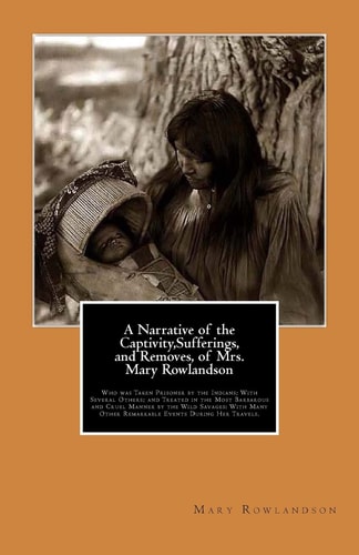 A Narrative of the Captivity,Sufferings, and Removes, of Mrs. Mary Rowlandson Who was Taken Prisoner by the Indians; with Several Others; and Treated in the Most Barbarous and Cruel Manner by the Wild Savages: with Many Other Remarkable Events During Her 