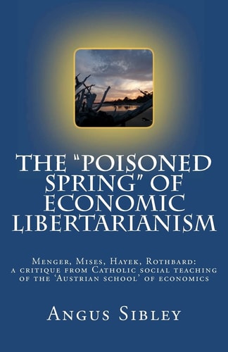 The "Poisoned Spring" of Economic Libertarianism Menger, Mises, Hayek, Rothbard: a Critique from Catholic Social Teaching of the 'Austrian School' of Economics