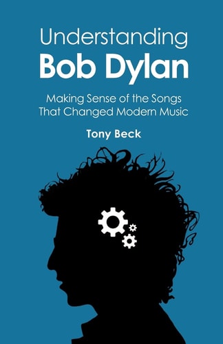Understanding Bob Dylan Making Sense of the Songs that Changed Modern Music