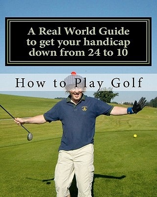 How to Play Golf A Real World User Guide to Getting Your Handicap Down from 24 to 10...and Beyond.