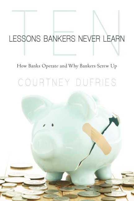 Ten Lessons Bankers Never Learn: How Banks Operate and Why Bankers Screw Up
