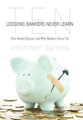 Ten Lessons Bankers Never Learn: How Banks Operate and Why Bankers Screw Up