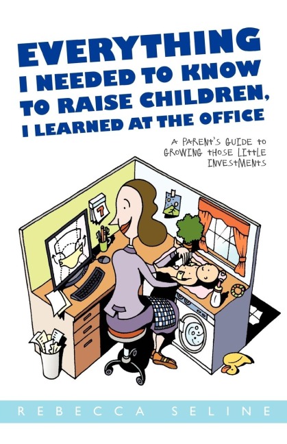 Everything I Needed to Know to Raise Children, I Learned at the Office: A Parent's Guide to Growing Those Little Investments