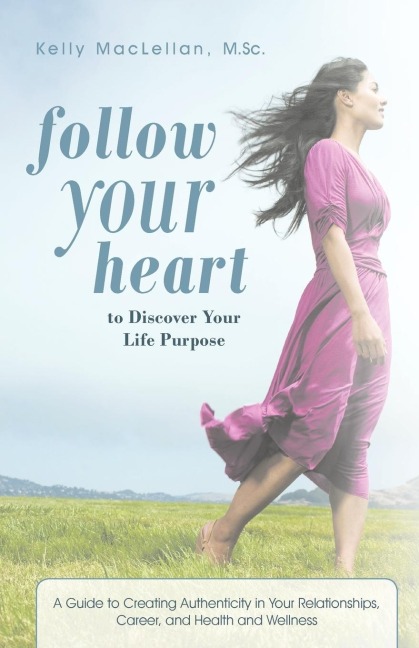 Follow Your Heart to Discover Your Life Purpose: A Guide to Creating Authenticity in Your Relationships, Career, and Health and Wellness