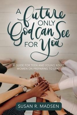 A Future Only God Can See for You: A Guide for Teen and Young Adult Women on Preparing to Lead: A Guide for Teen and Young Adult Women on Preparing to Lead