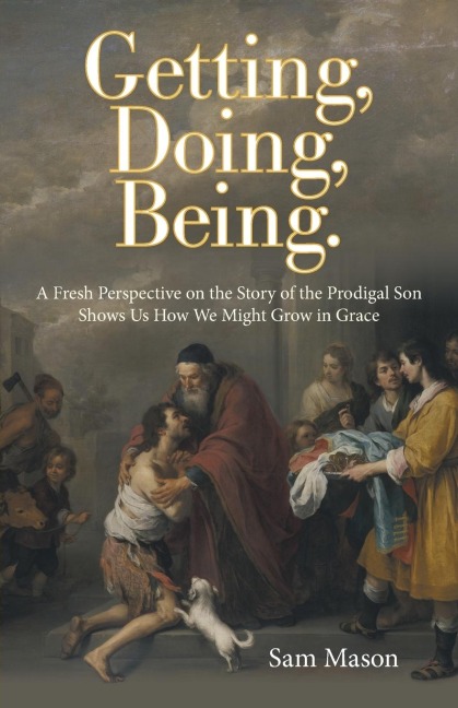 Getting, Doing, Being.: A Fresh Perspective on the Story of the Prodigal Son Shows Us How We Might Grow in Grace