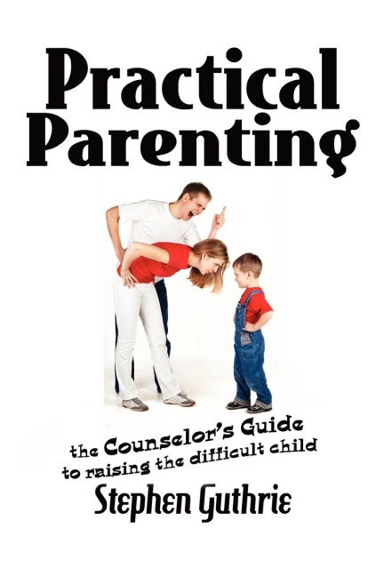 Practical Parenting A counselors Guide to Raising the Difficult Child: A counselors Guide to Raising the Difficult Child