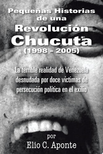 Pequeñas Historias de una Revolución Chucuta (1998-2005) La Terrible Realidad de Venezuela Desnudada Por Doce Víctimas de Persecución Política en el Exilio
