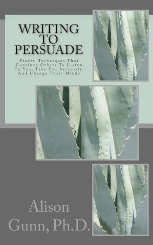Writing to Persuade Proven Techniques That Convince Others To Listen To You, Take You Seriously, And Change Their Minds.