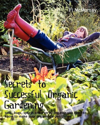 Secrets to Successful Organic Gardening Soils, Bugs, Sprays and Everything Else You Need to Know to Make Your Organic Garden Thrive