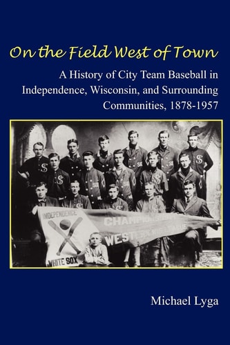 On the Field West of Town A History of City Team Baseball in Independence, Wisconsin, and Surrounding Communities, 1878-1957
