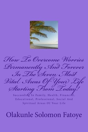 How To Overcome Worries Permanently And Forever In The Seven Most Vital Areas Of Your Life Starting From Today! Succeeding In Family, Health, Financial, Educational, Professional, Social And Spiritual Areas Of Your Life