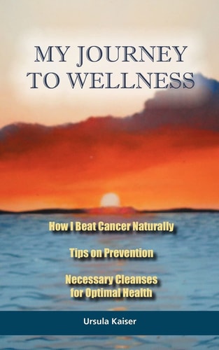 My Journey to Wellness How I Beat Cancer Naturally, Tips on Prevention, Necessary Cleanses for Optimal Health