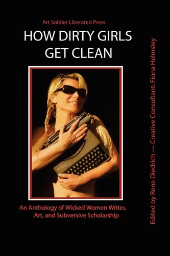 How Dirty Girls Get Clean An Anthology of Wicked Woman Writes, Art and Subversive Scholarship