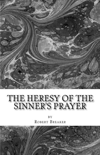 The Heresy of the Sinner's Prayer Or the Deception and Damnation of the Sinner's Prayer