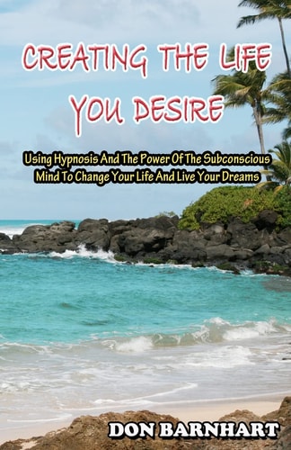 Creating the Life You Desire Using Hypnosis and the Power of the Subconscious Mind to Change Your Life and Live Your Dreams