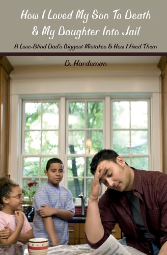 How I Loved My Son to Death and My Daughter Into Jail A Love-Blind Dad's Biggest Mistakes and How I Fixed Them