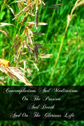 Contemplations And Meditations On The Passion And Death And On The Glorious Life Of Our Lord Jesus Christ