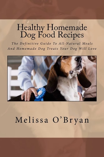 Healthy Homemade Dog Food Recipes The Definitive Guide To All-Natural Meals And Homemade Dog Treats Your Dog Will Love