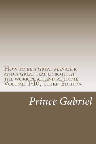 How to be a Great Manager and a Great Leader Both at the Work Place and at Home Volumes 1-10, Third Edition How to be a Great Leader
