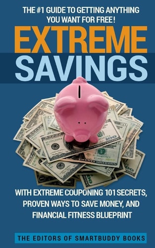 Extreme Savings The #1 Guide To Getting Anything You Want For Free with Extreme Couponing 101 Secrets, Proven Ways To Save Money, and Financial Fitness Blueprint