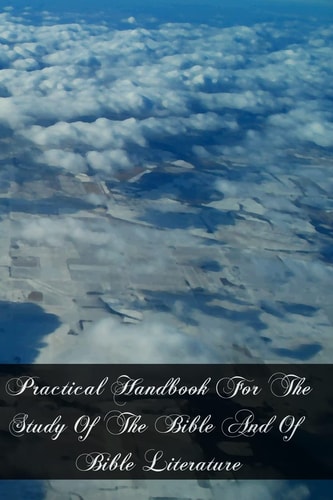 Practical Handbook For The Study Of The Bible And Of Bible Literature Including Biblical Geography, Antiquities, Introduction To The Old And The New Testament, And Hermeneutics