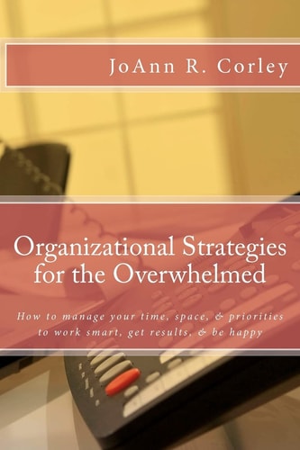 Organizational Strategies for the Overwhelmed How to Manage Your Time, Space, and Priorities to Work Smart, Get Results, and Be Happy