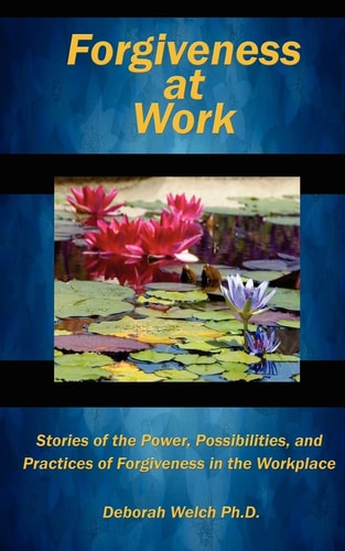 Forgiveness at Work Stories of the Power, Possibility, and Practice of Forgiveness in the Workplace