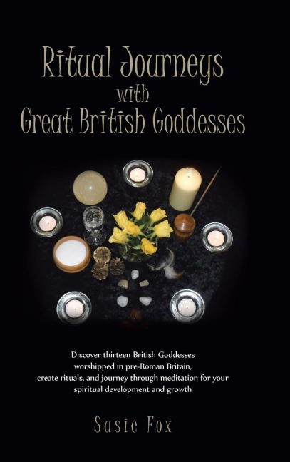 Ritual Journeys with Great British Goddesses: Discover Thirteen British Goddesses, Worshipped in Pre-Roman Britain, Create Rituals, and Journey Throug