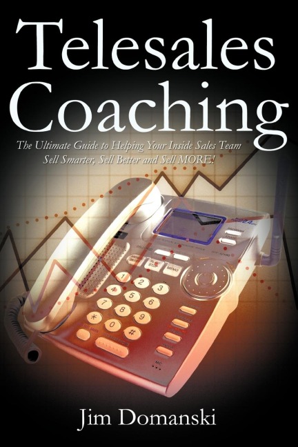 Telesales Coaching: The Ultimate Guide to Helping Your Inside Sales Team Sell Smarter, Sell Better and Sell More