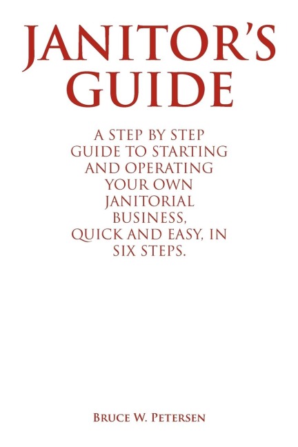 Janitors Guide: A Step by Step Guide to Starting and Operating Your Own Janitorial Business, Quick and Easy, in Six Steps.