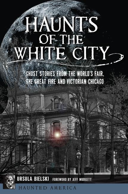 Haunts of the White City: Ghost Stories from the Worlds Fair, the Great Fire and Victorian Chicago